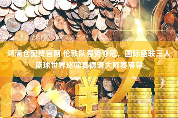 鸿满仓配资官网 伦敦队强势夺冠，国际篮联三人篮球世界巡回赛德清大师赛落幕