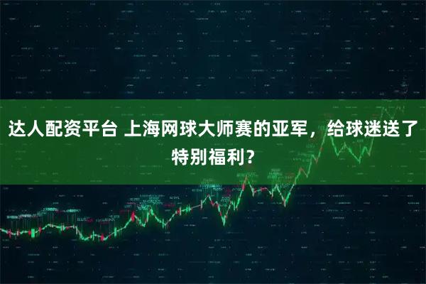达人配资平台 上海网球大师赛的亚军，给球迷送了特别福利？