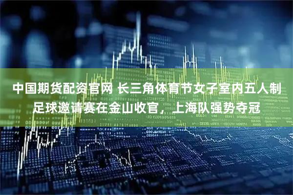 中国期货配资官网 长三角体育节女子室内五人制足球邀请赛在金山收官，上海队强势夺冠