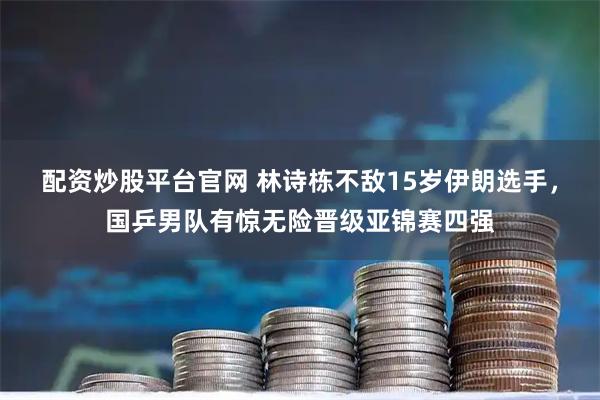 配资炒股平台官网 林诗栋不敌15岁伊朗选手，国乒男队有惊无险晋级亚锦赛四强