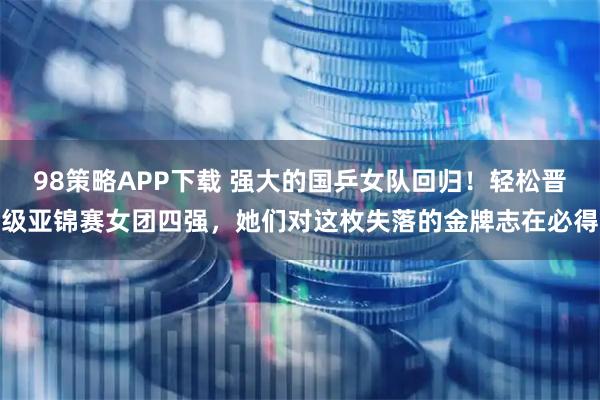 98策略APP下载 强大的国乒女队回归！轻松晋级亚锦赛女团四强，她们对这枚失落的金牌志在必得