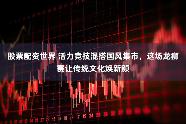 股票配资世界 活力竞技混搭国风集市，这场龙狮赛让传统文化焕新颜