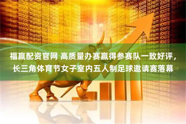 福赢配资官网 高质量办赛赢得参赛队一致好评，长三角体育节女子室内五人制足球邀请赛落幕