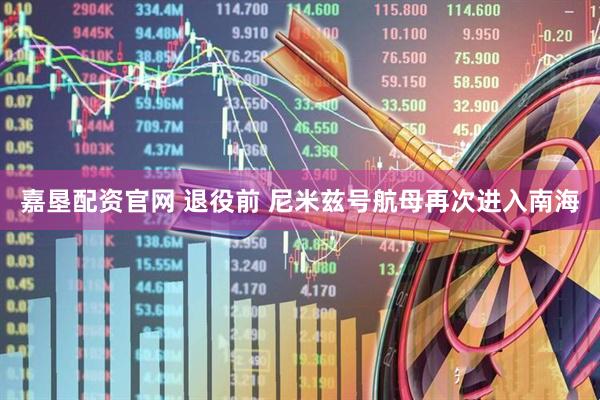 嘉垦配资官网 退役前 尼米兹号航母再次进入南海