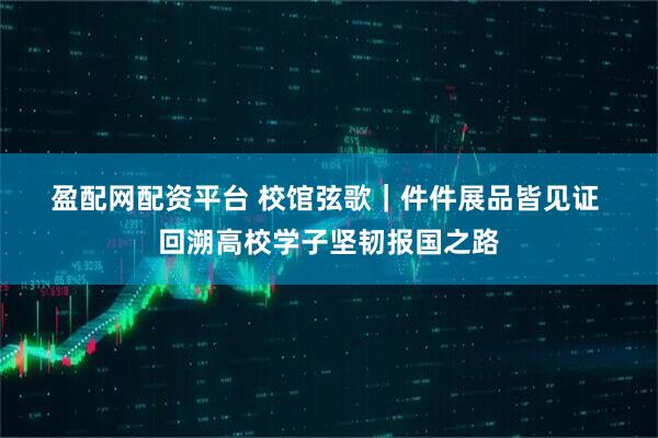 盈配网配资平台 校馆弦歌｜件件展品皆见证 回溯高校学子坚韧报国之路