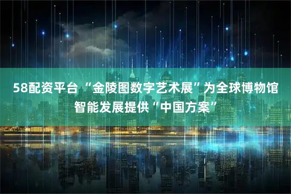 58配资平台 “金陵图数字艺术展”为全球博物馆智能发展提供“中国方案”