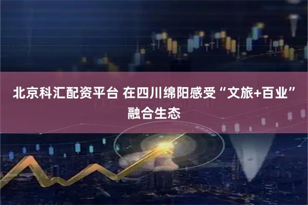 北京科汇配资平台 在四川绵阳感受“文旅+百业”融合生态
