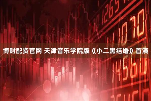 博财配资官网 天津音乐学院版《小二黑结婚》首演