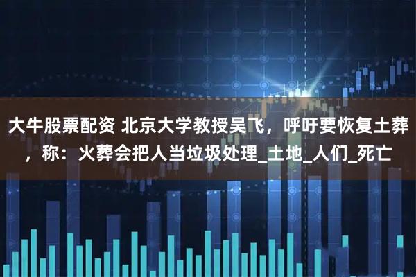 大牛股票配资 北京大学教授吴飞，呼吁要恢复土葬，称：火葬会把人当垃圾处理_土地_人们_死亡