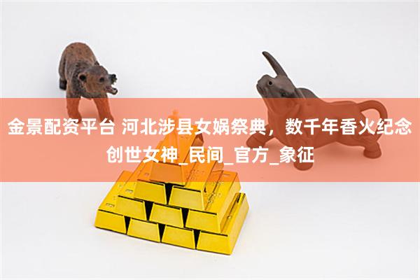 金景配资平台 河北涉县女娲祭典，数千年香火纪念创世女神_民间_官方_象征