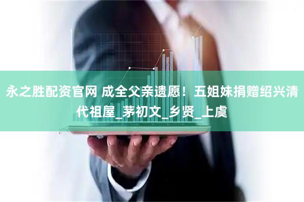 永之胜配资官网 成全父亲遗愿！五姐妹捐赠绍兴清代祖屋_茅初文_乡贤_上虞