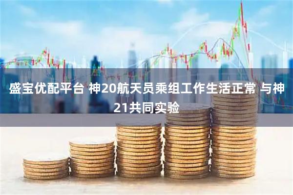 盛宝优配平台 神20航天员乘组工作生活正常 与神21共同实验