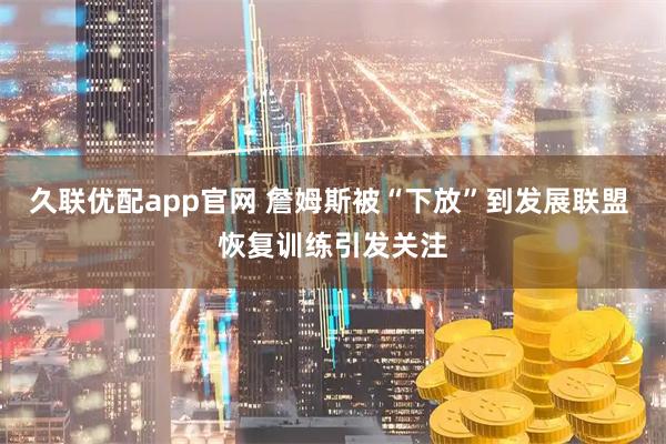 久联优配app官网 詹姆斯被“下放”到发展联盟 恢复训练引发关注