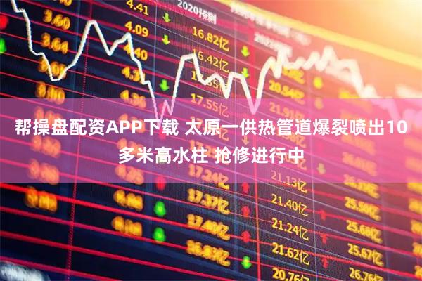 帮操盘配资APP下载 太原一供热管道爆裂喷出10多米高水柱 抢修进行中