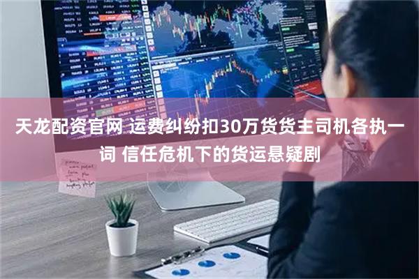 天龙配资官网 运费纠纷扣30万货货主司机各执一词 信任危机下的货运悬疑剧