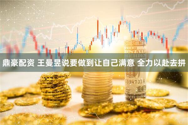 鼎豪配资 王曼昱说要做到让自己满意 全力以赴去拼