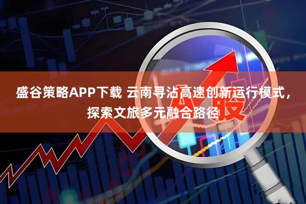 盛谷策略APP下载 云南寻沾高速创新运行模式，探索文旅多元融合路径