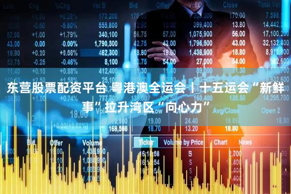 东营股票配资平台 粤港澳全运会丨十五运会“新鲜事”拉升湾区“向心力”