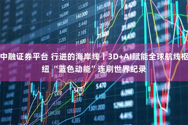 中融证券平台 行进的海岸线丨3D+AI赋能全球航线枢纽 “蓝色动能”连刷世界纪录