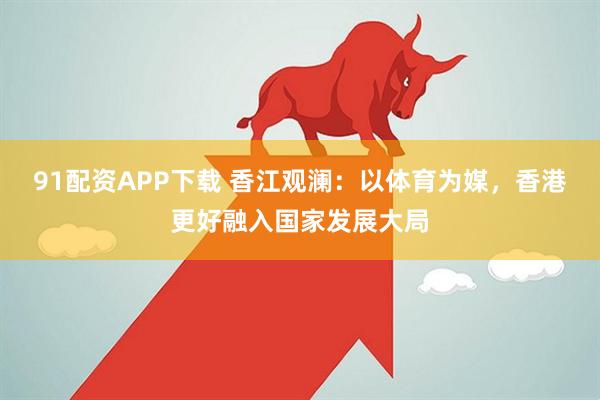 91配资APP下载 香江观澜：以体育为媒，香港更好融入国家发展大局