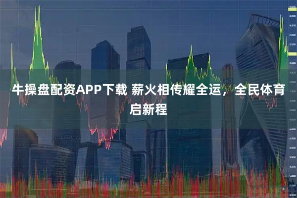 牛操盘配资APP下载 薪火相传耀全运，全民体育启新程