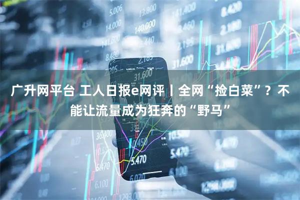 广升网平台 工人日报e网评丨全网“捡白菜”？不能让流量成为狂奔的“野马”