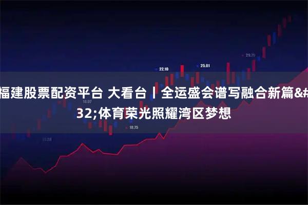 福建股票配资平台 大看台丨全运盛会谱写融合新篇 体育荣光照耀湾区梦想