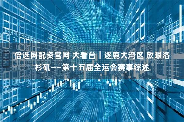 倍选网配资官网 大看台｜逐鹿大湾区 放眼洛杉矶——第十五届全运会赛事综述