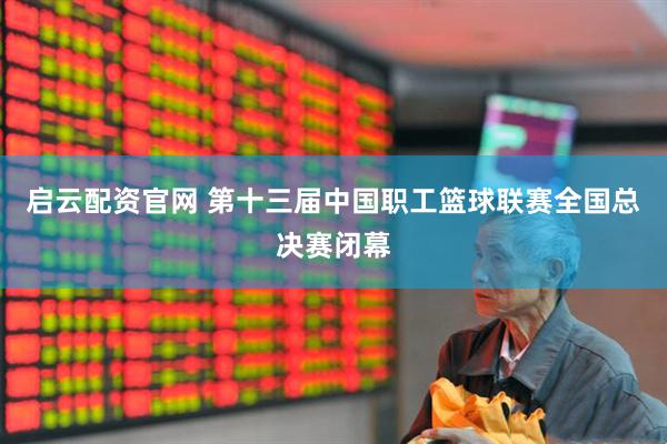 启云配资官网 第十三届中国职工篮球联赛全国总决赛闭幕