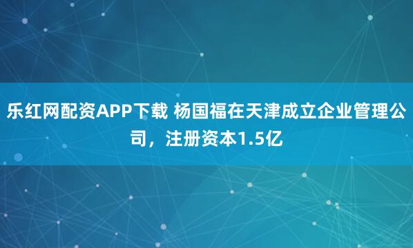 乐红网配资APP下载 杨国福在天津成立企业管理公司，注册资本1.5亿