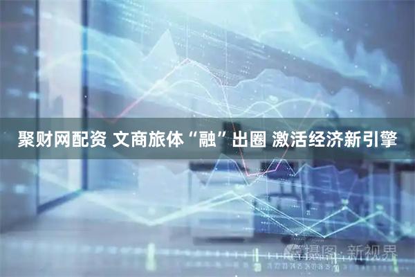 聚财网配资 文商旅体“融”出圈 激活经济新引擎