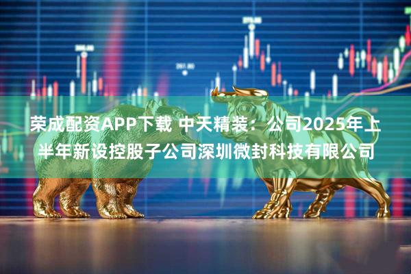 荣成配资APP下载 中天精装：公司2025年上半年新设控股子公司深圳微封科技有限公司