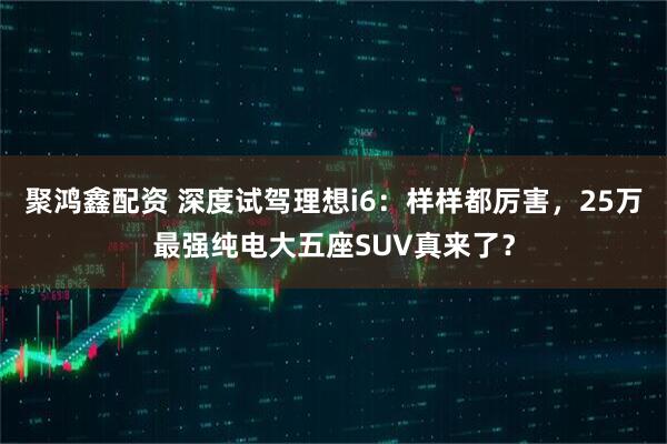 聚鸿鑫配资 深度试驾理想i6：样样都厉害，25万最强纯电大五座SUV真来了？