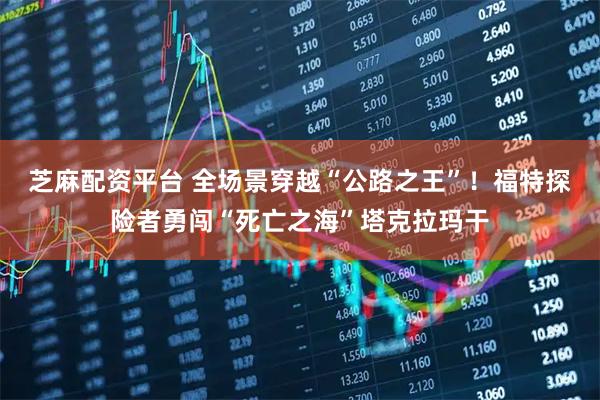 芝麻配资平台 全场景穿越“公路之王”！福特探险者勇闯“死亡之海”塔克拉玛干