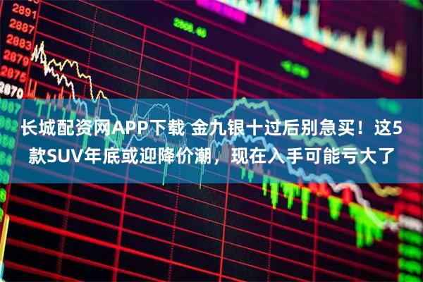 长城配资网APP下载 金九银十过后别急买！这5款SUV年底或迎降价潮，现在入手可能亏大了