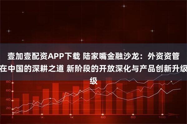 壹加壹配资APP下载 陆家嘴金融沙龙：外资资管在中国的深耕之道 新阶段的开放深化与产品创新升级