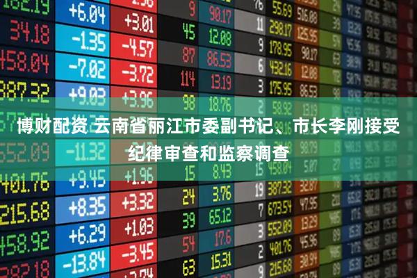 博财配资 云南省丽江市委副书记、市长李刚接受纪律审查和监察调查