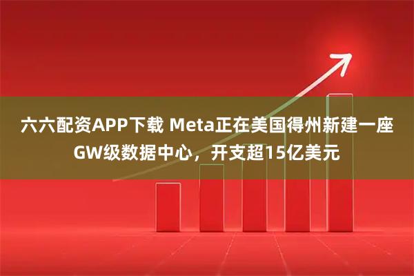 六六配资APP下载 Meta正在美国得州新建一座GW级数据中心，开支超15亿美元