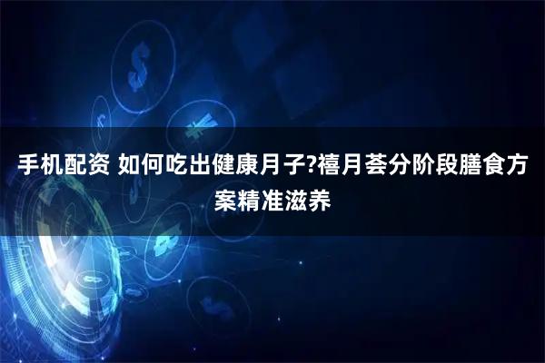 手机配资 如何吃出健康月子?禧月荟分阶段膳食方案精准滋养