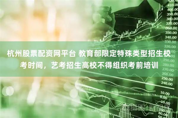 杭州股票配资网平台 教育部限定特殊类型招生校考时间，艺考招生高校不得组织考前培训
