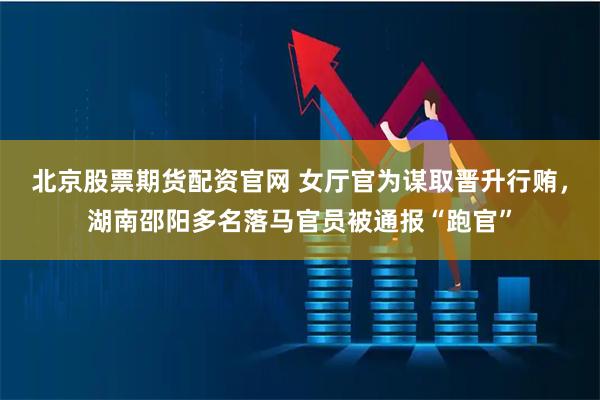 北京股票期货配资官网 女厅官为谋取晋升行贿，湖南邵阳多名落马官员被通报“跑官”