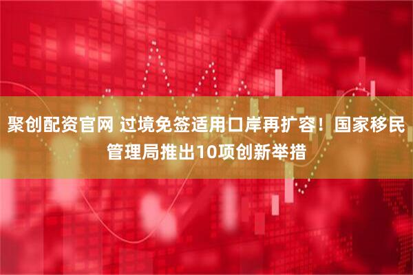 聚创配资官网 过境免签适用口岸再扩容！国家移民管理局推出10项创新举措