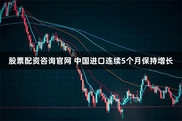 股票配资咨询官网 中国进口连续5个月保持增长