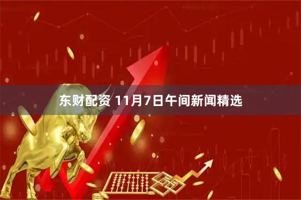 东财配资 11月7日午间新闻精选