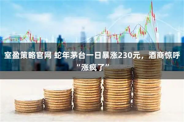 室盈策略官网 蛇年茅台一日暴涨230元，酒商惊呼“涨疯了”
