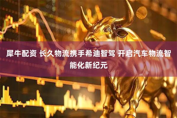 犀牛配资 长久物流携手希迪智驾 开启汽车物流智能化新纪元