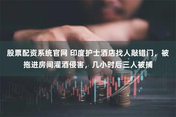 股票配资系统官网 印度护士酒店找人敲错门，被拖进房间灌酒侵害，几小时后三人被捕