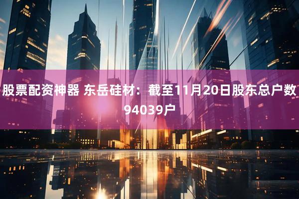 股票配资神器 东岳硅材：截至11月20日股东总户数94039户