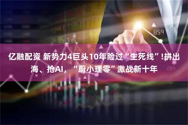 亿融配资 新势力4巨头10年险过“生死线”!拼出海、抢AI，“蔚小理零”激战新十年