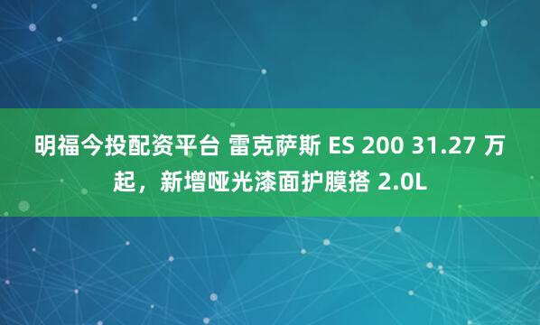 明福今投配资平台 雷克萨斯 ES 200 31.27 万起，新增哑光漆面护膜搭 2.0L